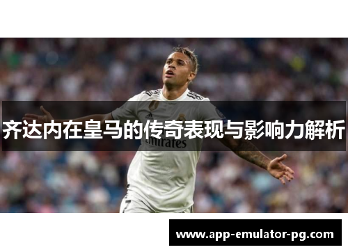齐达内在皇马的传奇表现与影响力解析 齐达内在皇马的传奇表现与影响力解析