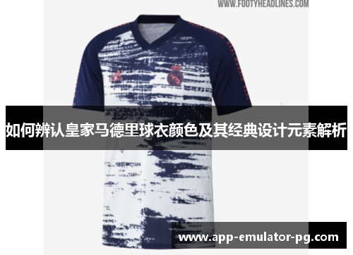 如何辨认皇家马德里球衣颜色及其经典设计元素解析 如何辨认皇家马德里球衣颜色及其经典设计元素解析