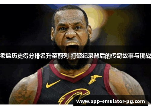 老詹历史得分排名升至前列 打破纪录背后的传奇故事与挑战