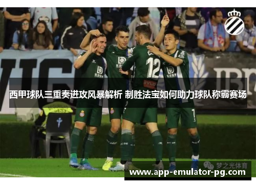 西甲球队三重奏进攻风暴解析 制胜法宝如何助力球队称霸赛场 西甲球队三重奏进攻风暴解析 制胜法宝如何助力球队称霸赛场