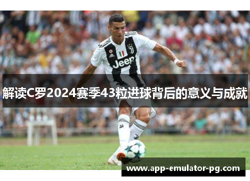解读C罗2024赛季43粒进球背后的意义与成就 解读C罗2024赛季43粒进球背后的意义与成就
