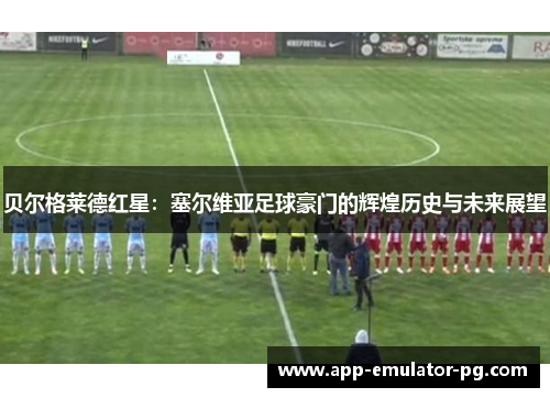 贝尔格莱德红星:塞尔维亚足球豪门的辉煌历史与未来展望 贝尔格莱德红星:塞尔维亚足球豪门的辉煌历史与未来展望