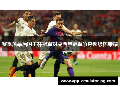 赛季落幕后国王杯冠军对决西甲冠军争夺超级杯荣耀 赛季落幕后国王杯冠军对决西甲冠军争夺超级杯荣耀