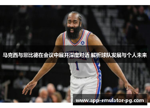 马克西与恩比德在会议中展开深度对话 解析球队发展与个人未来 马克西与恩比德在会议中展开深度对话 解析球队发展与个人未来