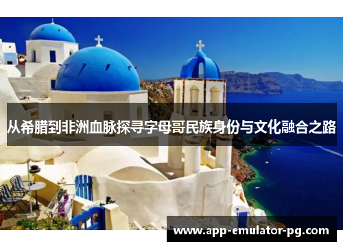 从希腊到非洲血脉探寻字母哥民族身份与文化融合之路 从希腊到非洲血脉探寻字母哥民族身份与文化融合之路