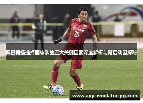 奥巴梅扬选择国家队的五大关键因素深度解析与背后动因探秘 奥巴梅扬选择国家队的五大关键因素深度解析与背后动因探秘