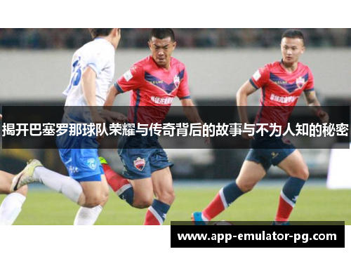 揭开巴塞罗那球队荣耀与传奇背后的故事与不为人知的秘密 揭开巴塞罗那球队荣耀与传奇背后的故事与不为人知的秘密