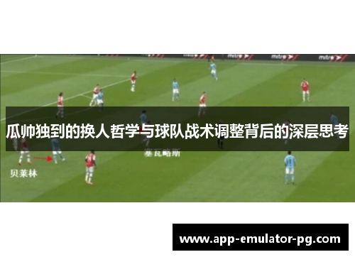 瓜帅独到的换人哲学与球队战术调整背后的深层思考