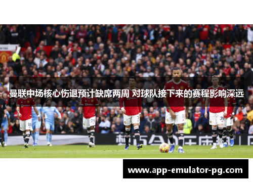 曼联中场核心伤退预计缺席两周 对球队接下来的赛程影响深远