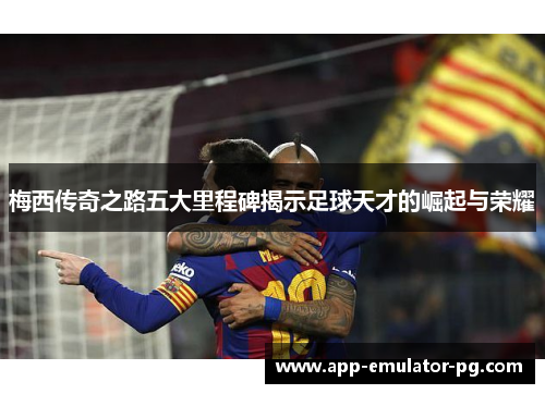 梅西传奇之路五大里程碑揭示足球天才的崛起与荣耀