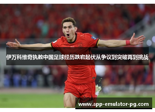 伊万科维奇执教中国足球经历跌宕起伏从争议到突破再到挑战 伊万科维奇执教中国足球经历跌宕起伏从争议到突破再到挑战