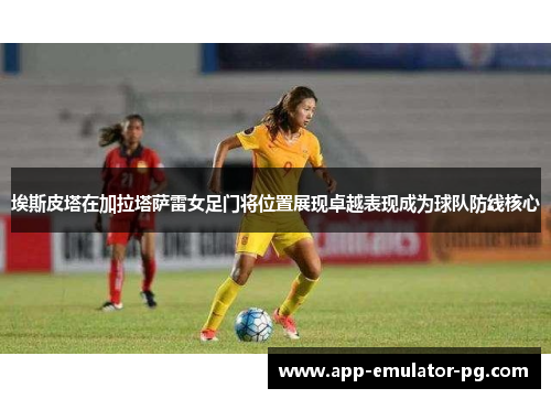 埃斯皮塔在加拉塔萨雷女足门将位置展现卓越表现成为球队防线核心