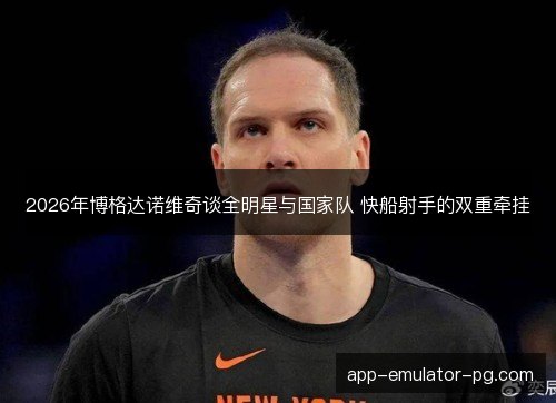 2026年博格达诺维奇谈全明星与国家队 快船射手的双重牵挂